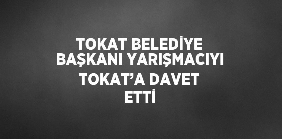 TOKAT BELEDİYE BAŞKANI YARIŞMACIYI TOKAT’A DAVET ETTİ