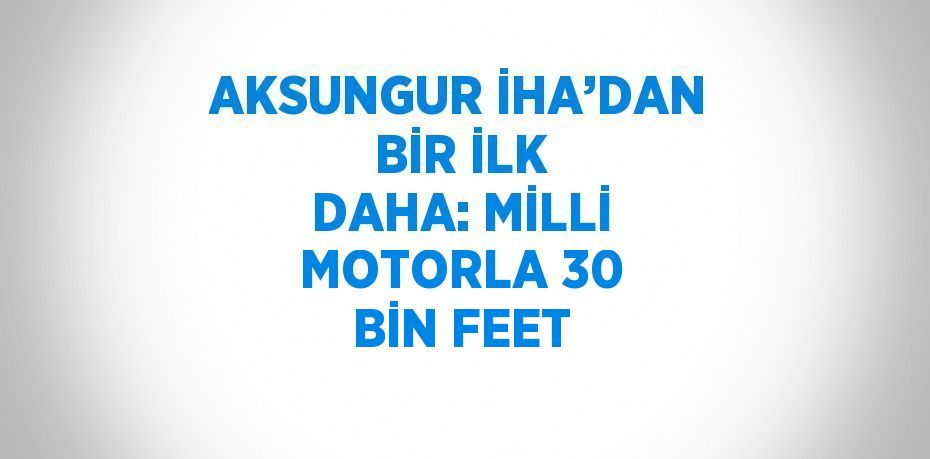 AKSUNGUR İHA’DAN BİR İLK DAHA: MİLLİ MOTORLA 30 BİN FEET