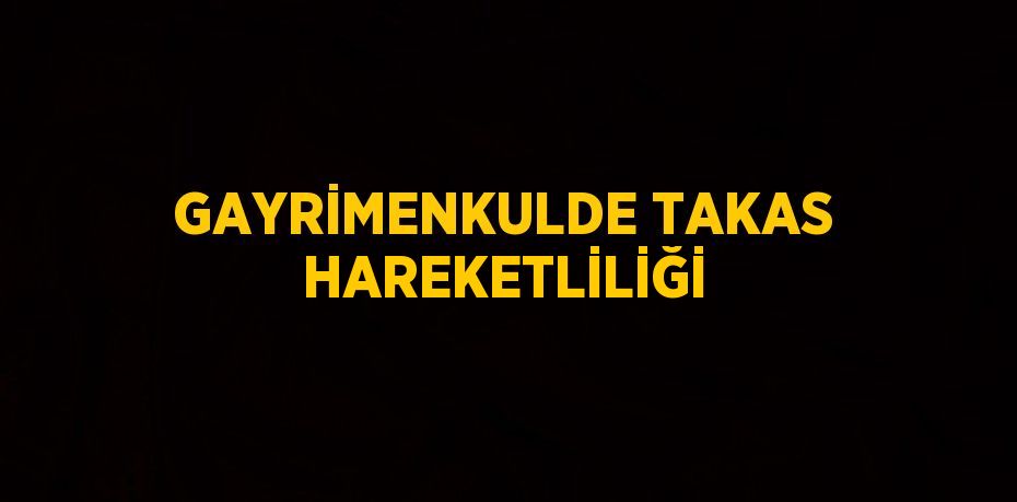 GAYRİMENKULDE TAKAS HAREKETLİLİĞİ