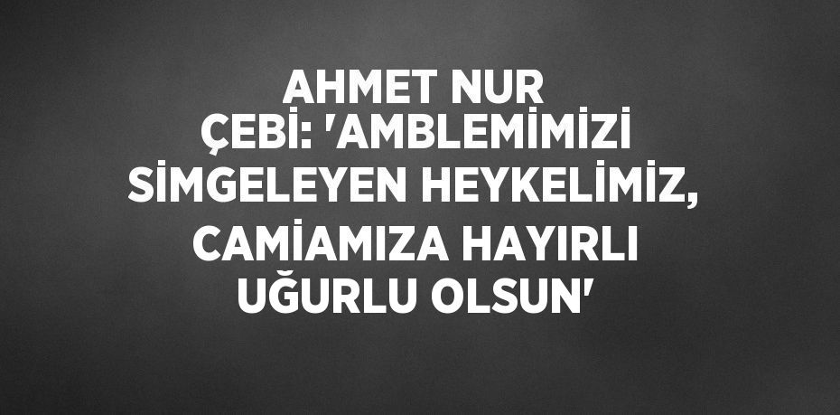 AHMET NUR ÇEBİ: 'AMBLEMİMİZİ SİMGELEYEN HEYKELİMİZ, CAMİAMIZA HAYIRLI UĞURLU OLSUN'