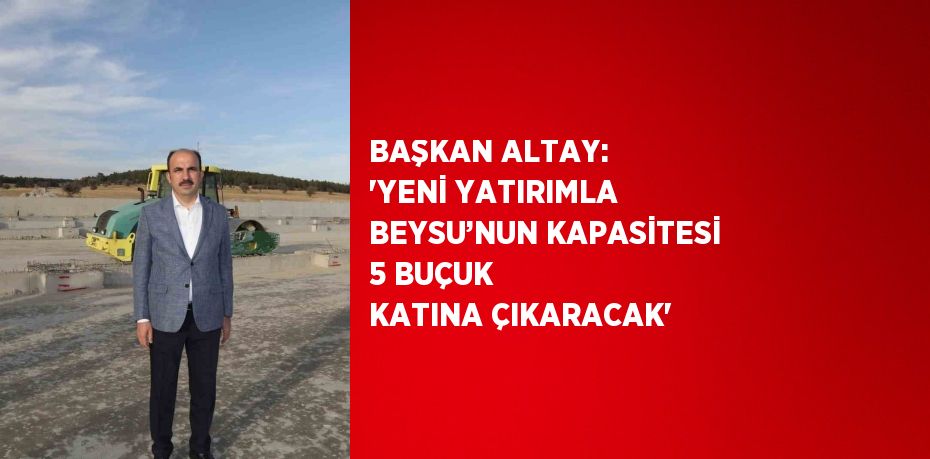 BAŞKAN ALTAY: 'YENİ YATIRIMLA BEYSU’NUN KAPASİTESİ 5 BUÇUK KATINA ÇIKARACAK'