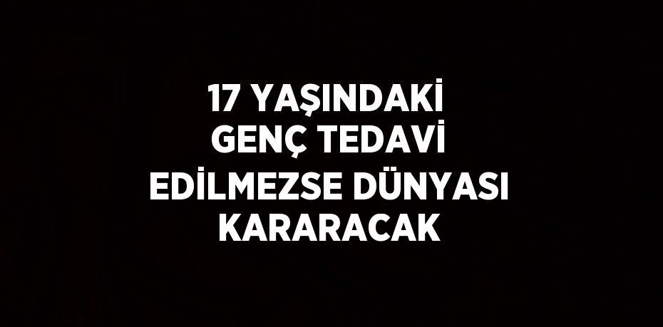 17 YAŞINDAKİ GENÇ TEDAVİ EDİLMEZSE DÜNYASI KARARACAK