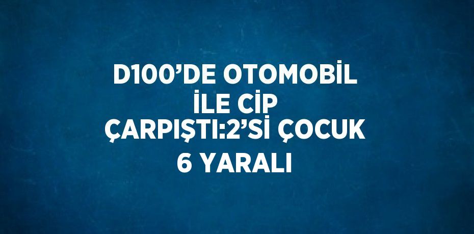 D100’DE OTOMOBİL İLE CİP ÇARPIŞTI:2’Sİ ÇOCUK 6 YARALI