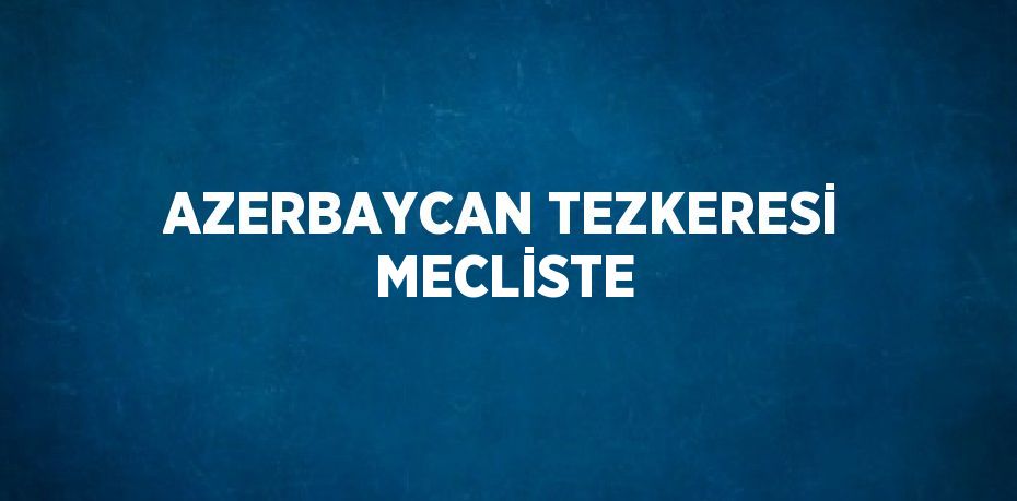 AZERBAYCAN TEZKERESİ MECLİSTE