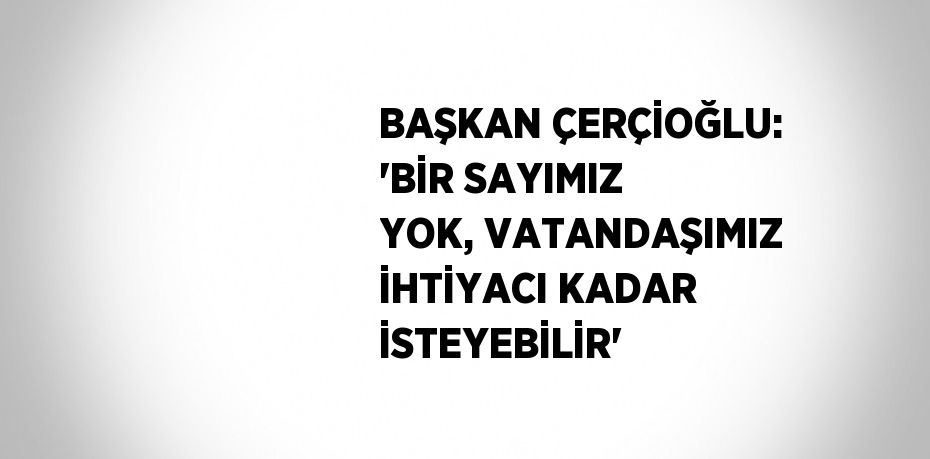 BAŞKAN ÇERÇİOĞLU: 'BİR SAYIMIZ YOK, VATANDAŞIMIZ İHTİYACI KADAR İSTEYEBİLİR'