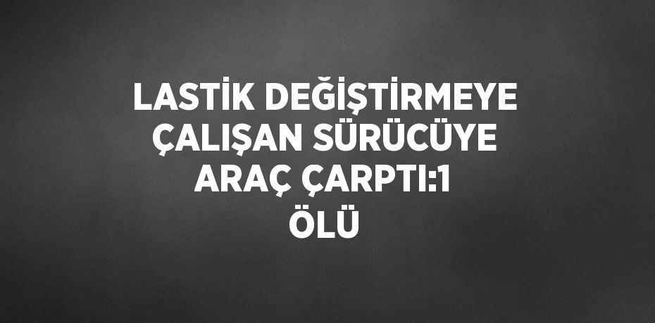 LASTİK DEĞİŞTİRMEYE ÇALIŞAN SÜRÜCÜYE ARAÇ ÇARPTI:1 ÖLÜ