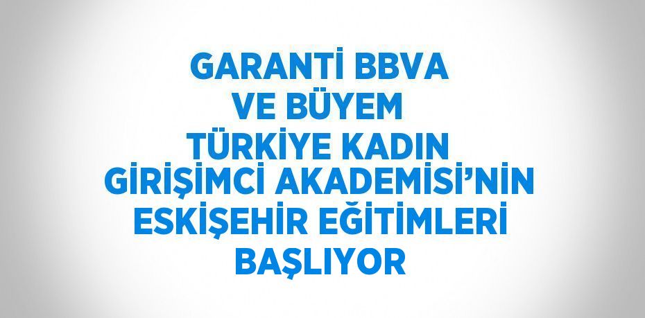 GARANTİ BBVA VE BÜYEM TÜRKİYE KADIN GİRİŞİMCİ AKADEMİSİ’NİN ESKİŞEHİR EĞİTİMLERİ BAŞLIYOR