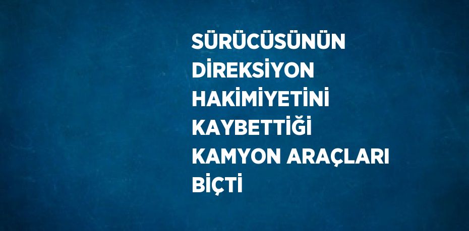 SÜRÜCÜSÜNÜN DİREKSİYON HAKİMİYETİNİ KAYBETTİĞİ KAMYON ARAÇLARI BİÇTİ