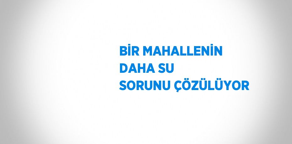 BİR MAHALLENİN DAHA SU SORUNU ÇÖZÜLÜYOR