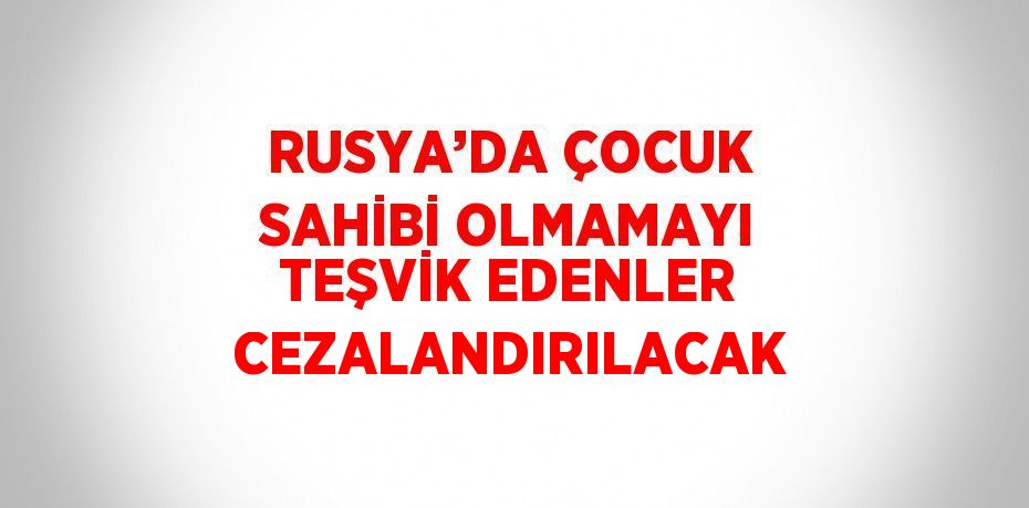 RUSYA’DA ÇOCUK SAHİBİ OLMAMAYI TEŞVİK EDENLER CEZALANDIRILACAK