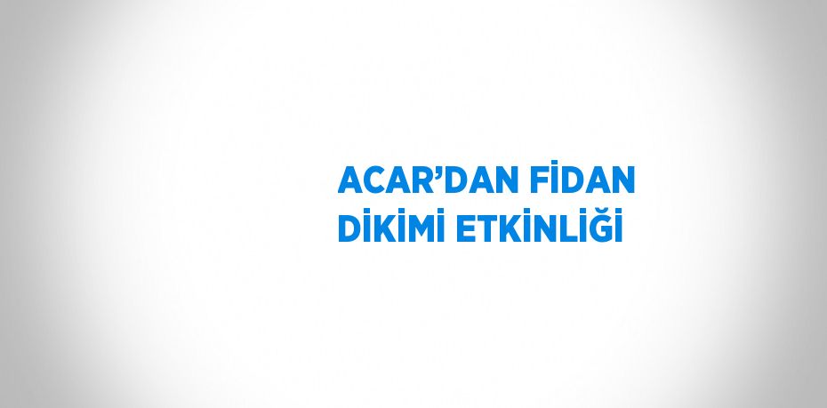 ACAR’DAN FİDAN DİKİMİ ETKİNLİĞİ