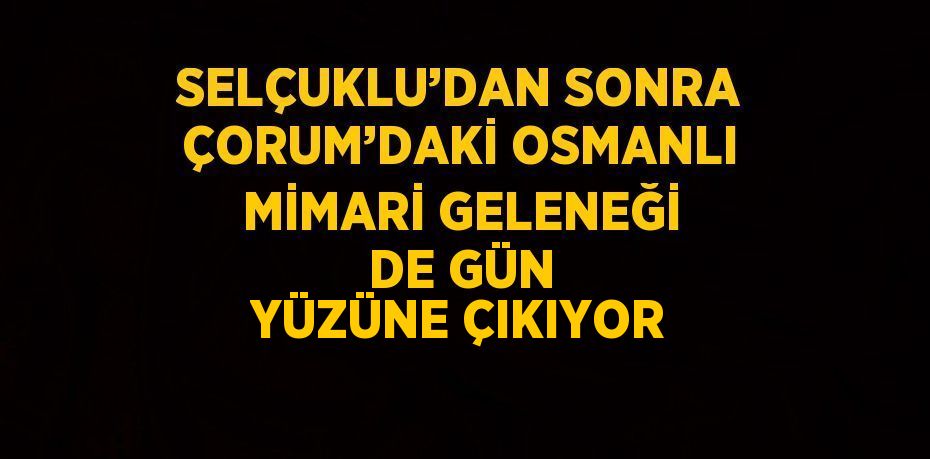 SELÇUKLU’DAN SONRA ÇORUM’DAKİ OSMANLI MİMARİ GELENEĞİ DE GÜN YÜZÜNE ÇIKIYOR