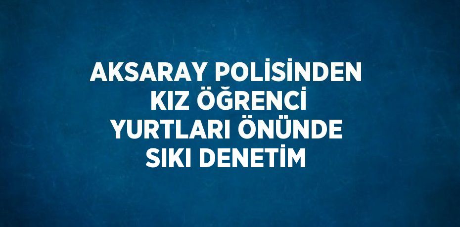 AKSARAY POLİSİNDEN KIZ ÖĞRENCİ YURTLARI ÖNÜNDE SIKI DENETİM