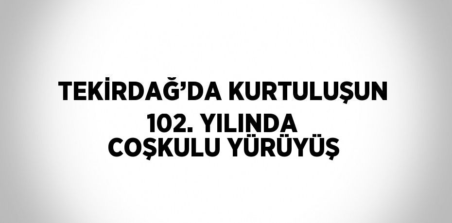 TEKİRDAĞ’DA KURTULUŞUN 102. YILINDA COŞKULU YÜRÜYÜŞ