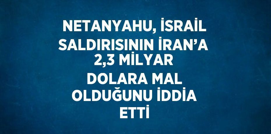 NETANYAHU, İSRAİL SALDIRISININ İRAN’A 2,3 MİLYAR DOLARA MAL OLDUĞUNU İDDİA ETTİ