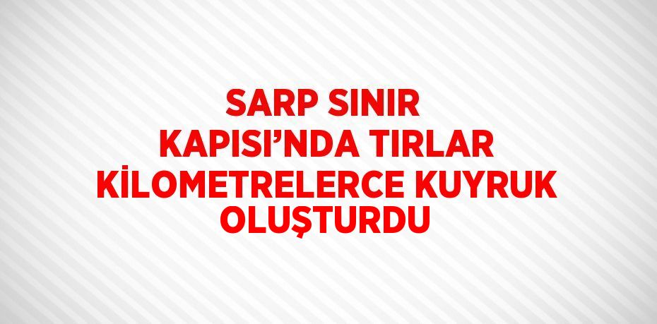 SARP SINIR KAPISI’NDA TIRLAR KİLOMETRELERCE KUYRUK OLUŞTURDU