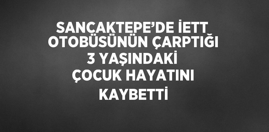 SANCAKTEPE’DE İETT OTOBÜSÜNÜN ÇARPTIĞI 3 YAŞINDAKİ ÇOCUK HAYATINI KAYBETTİ