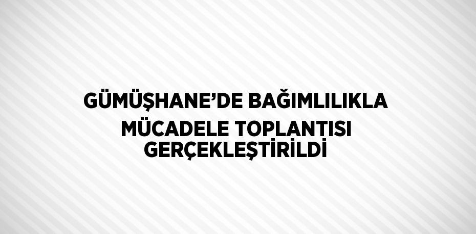 GÜMÜŞHANE’DE BAĞIMLILIKLA MÜCADELE TOPLANTISI GERÇEKLEŞTİRİLDİ