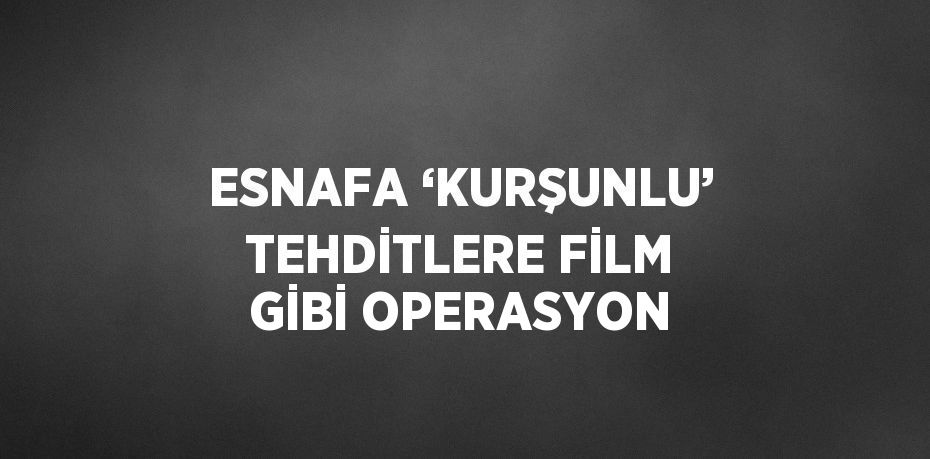 ESNAFA ‘KURŞUNLU’ TEHDİTLERE FİLM GİBİ OPERASYON