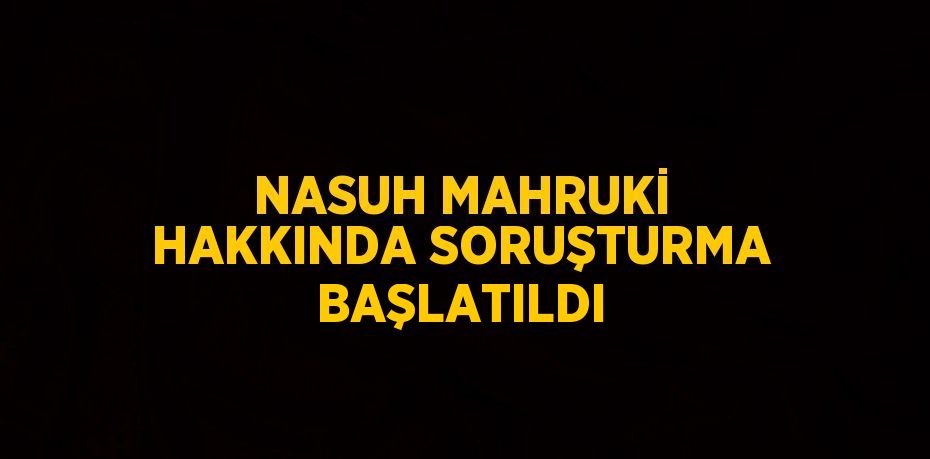 NASUH MAHRUKİ HAKKINDA SORUŞTURMA BAŞLATILDI