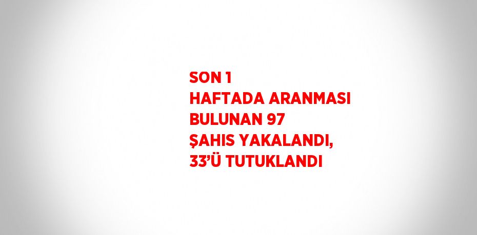 SON 1 HAFTADA ARANMASI BULUNAN 97 ŞAHIS YAKALANDI, 33’Ü TUTUKLANDI