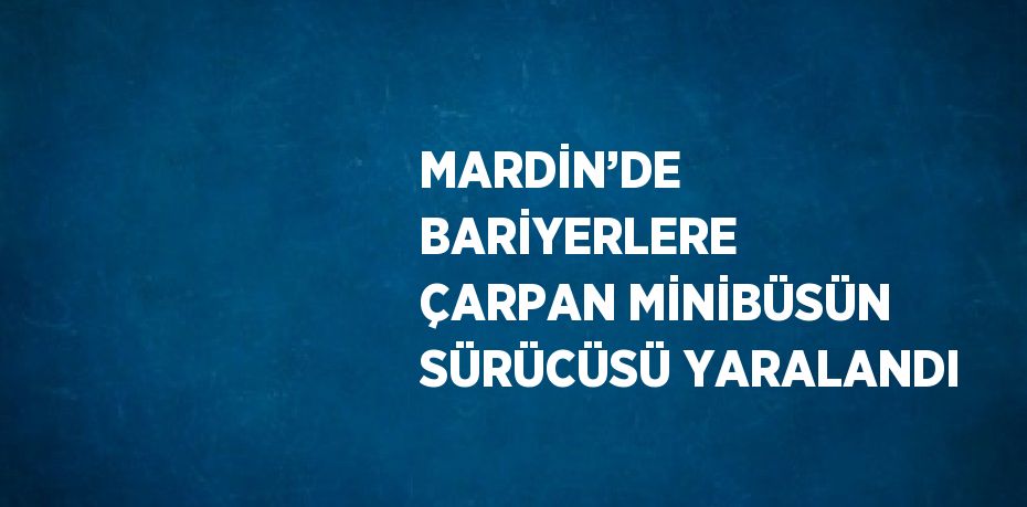 MARDİN’DE BARİYERLERE ÇARPAN MİNİBÜSÜN SÜRÜCÜSÜ YARALANDI