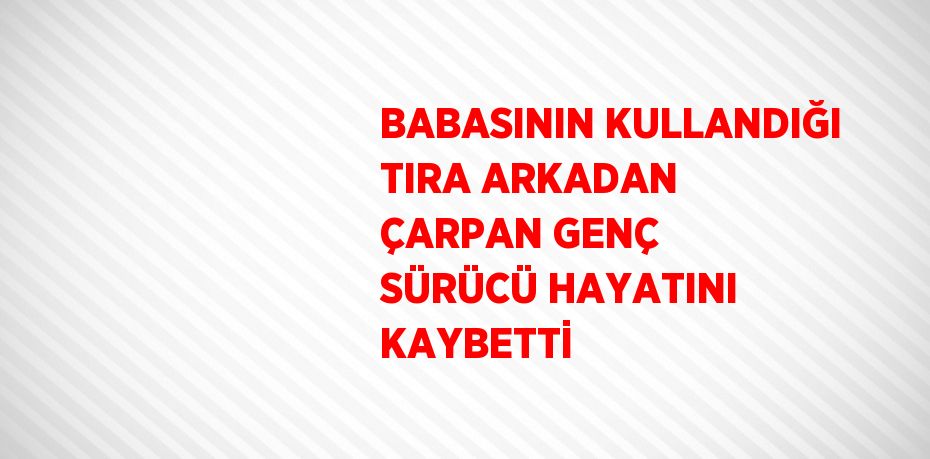 BABASININ KULLANDIĞI TIRA ARKADAN ÇARPAN GENÇ SÜRÜCÜ HAYATINI KAYBETTİ