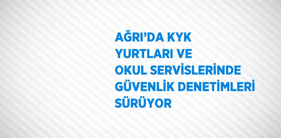 AĞRI’DA KYK YURTLARI VE OKUL SERVİSLERİNDE GÜVENLİK DENETİMLERİ SÜRÜYOR