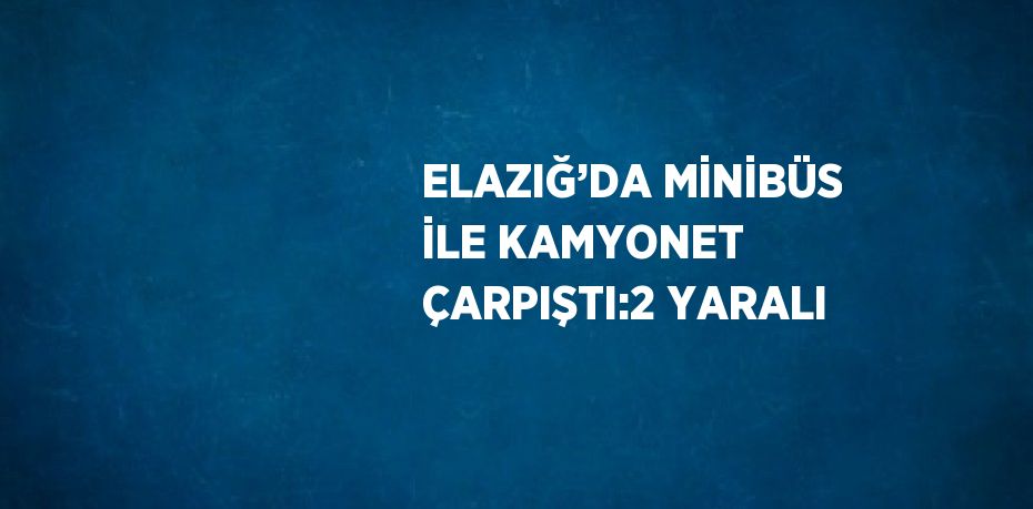 ELAZIĞ’DA MİNİBÜS İLE KAMYONET ÇARPIŞTI:2 YARALI