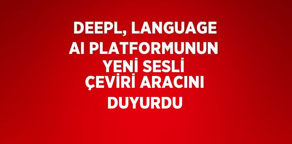 DEEPL, LANGUAGE AI PLATFORMUNUN YENİ SESLİ ÇEVİRİ ARACINI DUYURDU