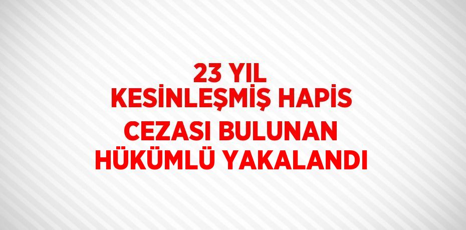 23 YIL KESİNLEŞMİŞ HAPİS CEZASI BULUNAN HÜKÜMLÜ YAKALANDI