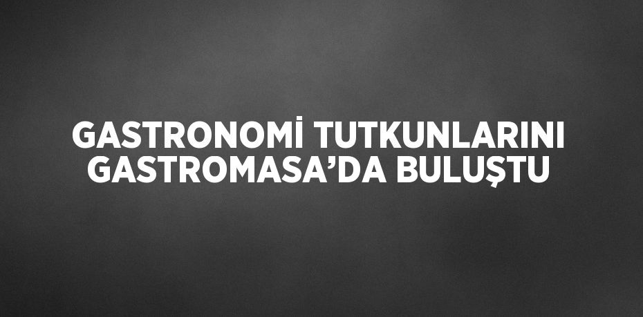 GASTRONOMİ TUTKUNLARINI GASTROMASA’DA BULUŞTU