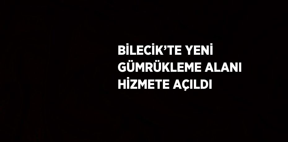 BİLECİK’TE YENİ GÜMRÜKLEME ALANI HİZMETE AÇILDI