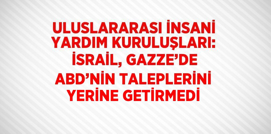 ULUSLARARASI İNSANİ YARDIM KURULUŞLARI: İSRAİL, GAZZE’DE ABD’NİN TALEPLERİNİ YERİNE GETİRMEDİ