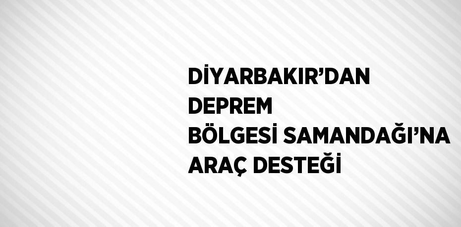 DİYARBAKIR’DAN DEPREM BÖLGESİ SAMANDAĞI’NA ARAÇ DESTEĞİ