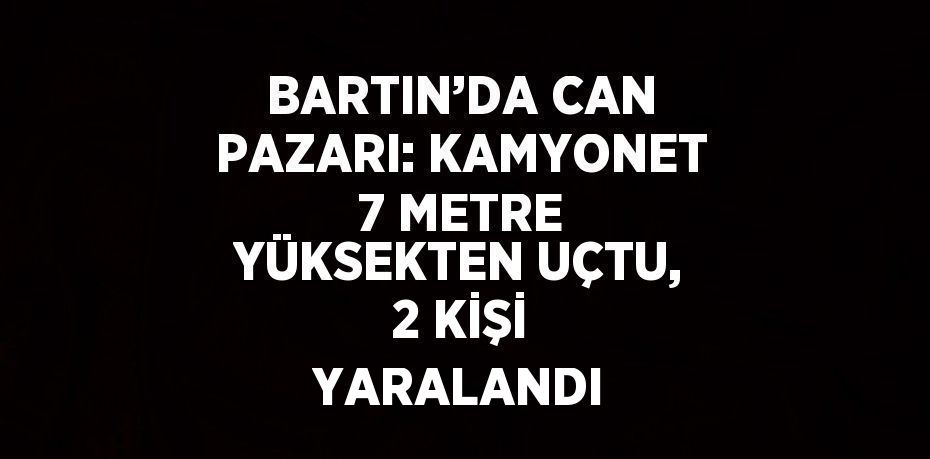 BARTIN’DA CAN PAZARI: KAMYONET 7 METRE YÜKSEKTEN UÇTU, 2 KİŞİ YARALANDI