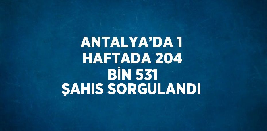 ANTALYA’DA 1 HAFTADA 204 BİN 531 ŞAHIS SORGULANDI