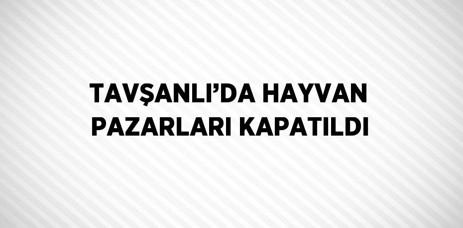 TAVŞANLI’DA HAYVAN PAZARLARI KAPATILDI