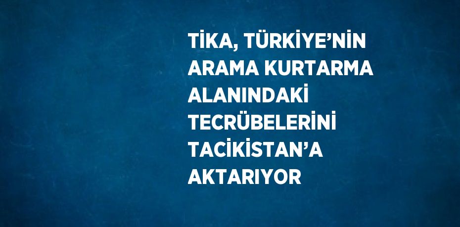 TİKA, TÜRKİYE’NİN ARAMA KURTARMA ALANINDAKİ TECRÜBELERİNİ TACİKİSTAN’A AKTARIYOR