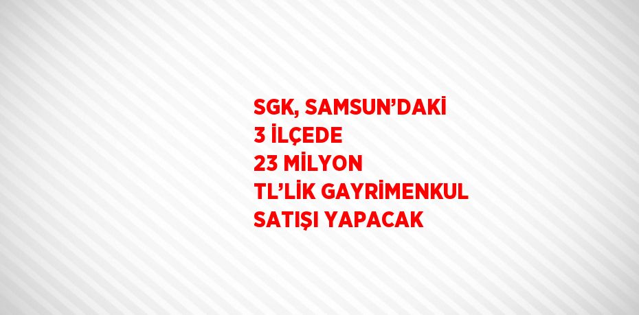 SGK, SAMSUN’DAKİ 3 İLÇEDE 23 MİLYON TL’LİK GAYRİMENKUL SATIŞI YAPACAK