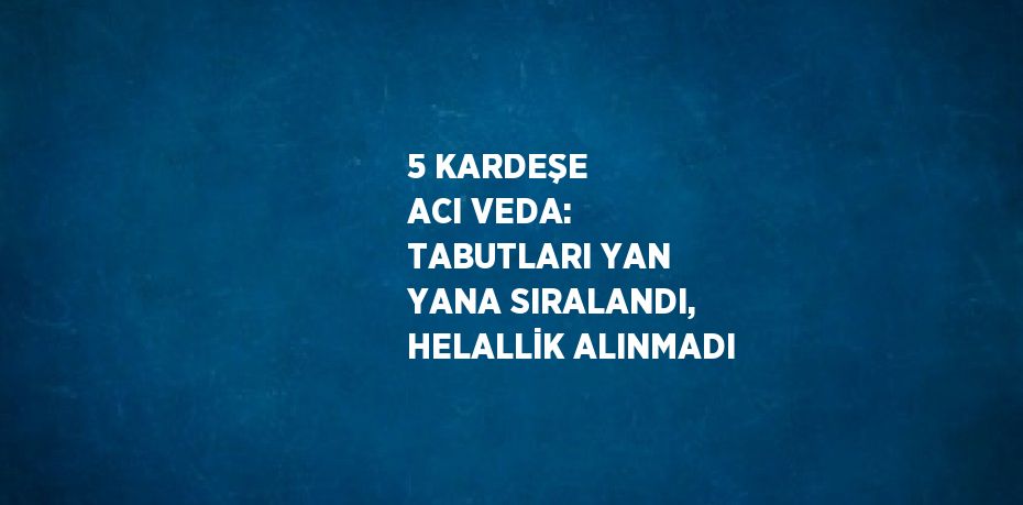 5 KARDEŞE ACI VEDA: TABUTLARI YAN YANA SIRALANDI, HELALLİK ALINMADI