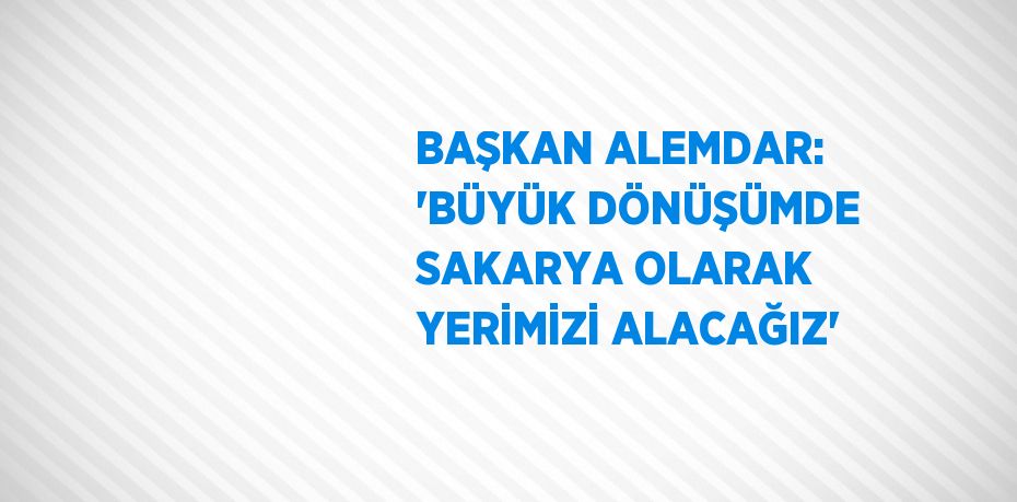 BAŞKAN ALEMDAR: 'BÜYÜK DÖNÜŞÜMDE SAKARYA OLARAK YERİMİZİ ALACAĞIZ'