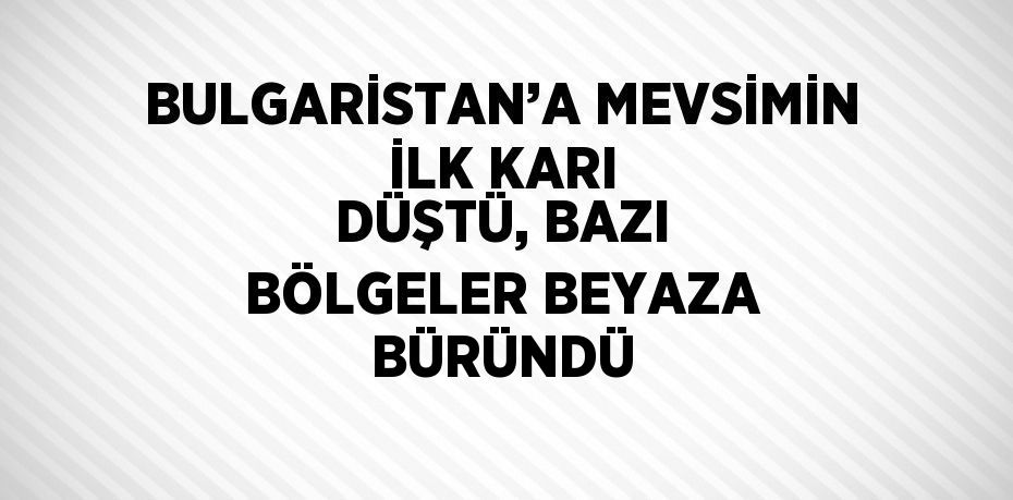 BULGARİSTAN’A MEVSİMİN İLK KARI DÜŞTÜ, BAZI BÖLGELER BEYAZA BÜRÜNDÜ