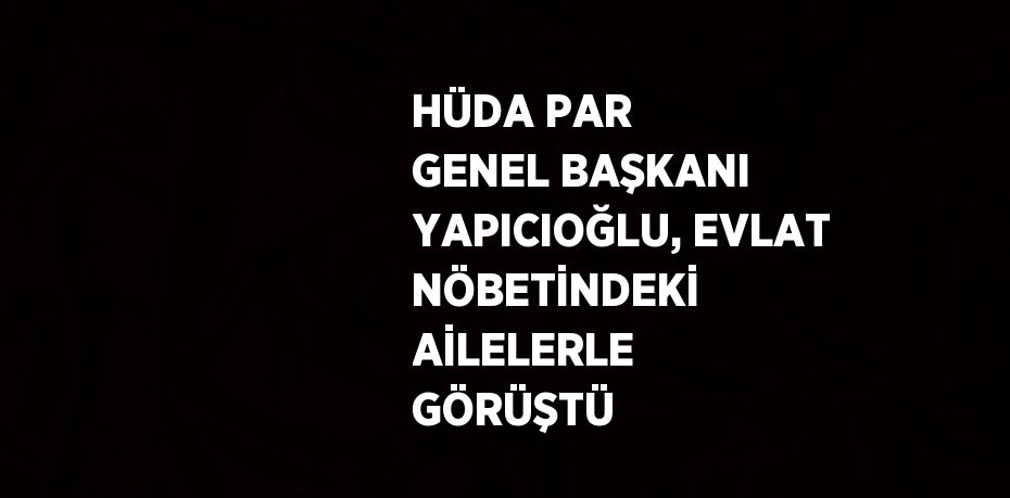 HÜDA PAR GENEL BAŞKANI YAPICIOĞLU, EVLAT NÖBETİNDEKİ AİLELERLE GÖRÜŞTÜ