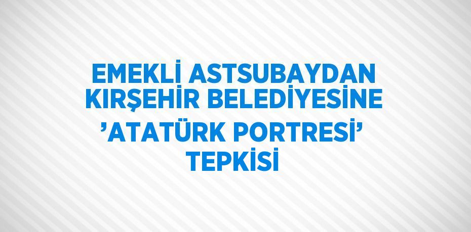 EMEKLİ ASTSUBAYDAN KIRŞEHİR BELEDİYESİNE ’ATATÜRK PORTRESİ’ TEPKİSİ