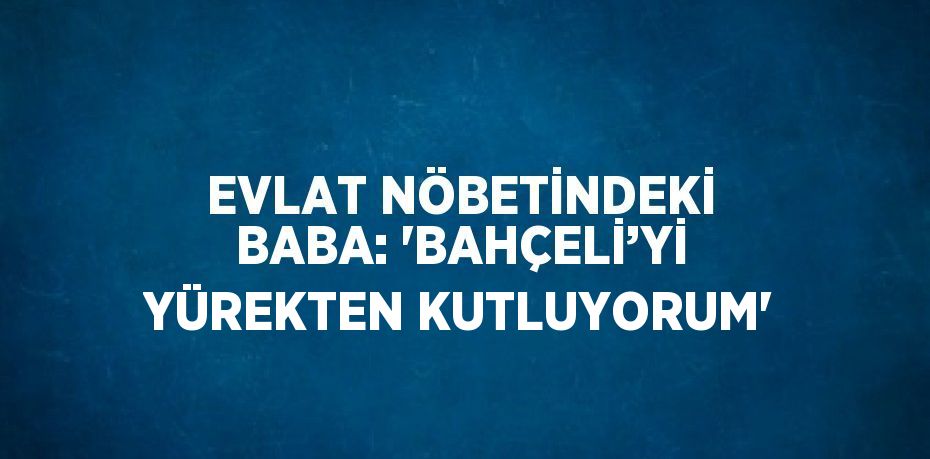 EVLAT NÖBETİNDEKİ BABA: 'BAHÇELİ’Yİ YÜREKTEN KUTLUYORUM'