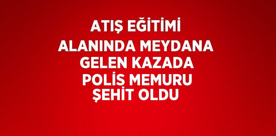 ATIŞ EĞİTİMİ ALANINDA MEYDANA GELEN KAZADA POLİS MEMURU ŞEHİT OLDU