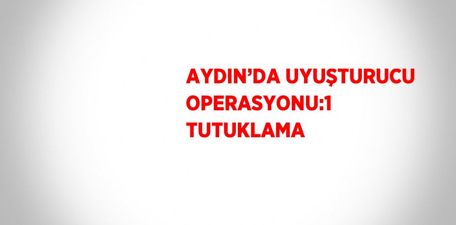 AYDIN’DA UYUŞTURUCU OPERASYONU:1 TUTUKLAMA