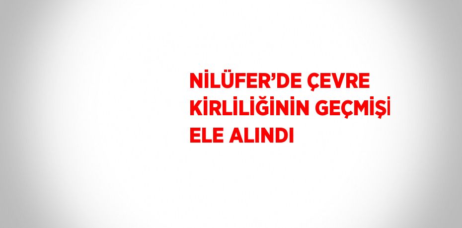 NİLÜFER’DE ÇEVRE KİRLİLİĞİNİN GEÇMİŞİ ELE ALINDI