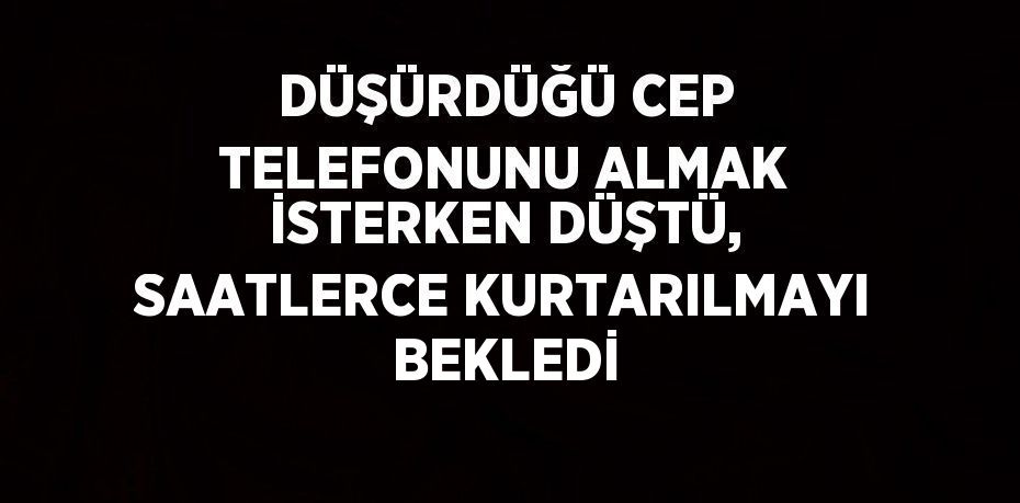 DÜŞÜRDÜĞÜ CEP TELEFONUNU ALMAK İSTERKEN DÜŞTÜ, SAATLERCE KURTARILMAYI BEKLEDİ